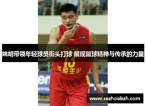 姚明带领年轻球员街头打球 展现篮球精神与传承的力量