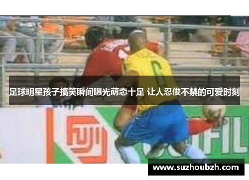 足球明星孩子搞笑瞬间曝光萌态十足 让人忍俊不禁的可爱时刻