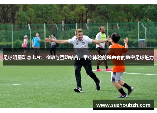 足球明星动态卡片：收藏与互动结合，带你体验前所未有的数字足球魅力