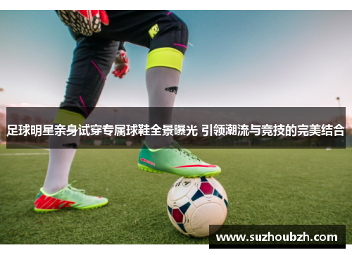 足球明星亲身试穿专属球鞋全景曝光 引领潮流与竞技的完美结合