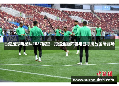 香港足球明星队2027展望：打造全新阵容与目标挑战国际赛场
