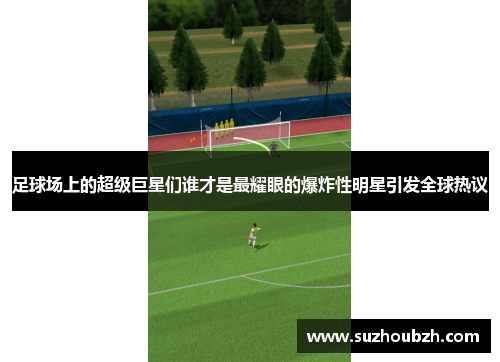 足球场上的超级巨星们谁才是最耀眼的爆炸性明星引发全球热议