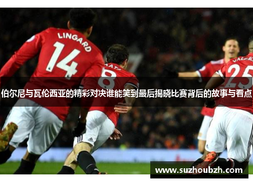 伯尔尼与瓦伦西亚的精彩对决谁能笑到最后揭晓比赛背后的故事与看点