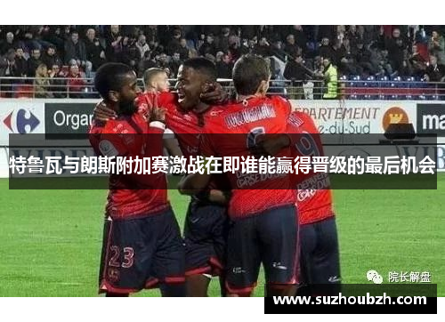 特鲁瓦与朗斯附加赛激战在即谁能赢得晋级的最后机会
